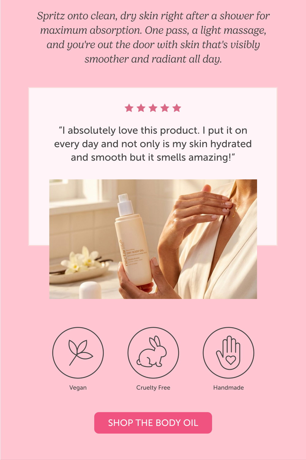 Spritz onto clean, dry skin right after a shower for maximum absorption. One pass, a light massage, and you're out the door with skin that's visibly smoother and radiant all day. Shop the Body Oil