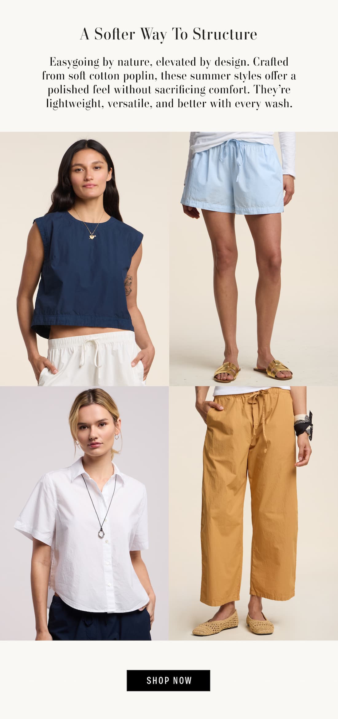 Image shows a model wearing the Larissa Top in Navy, Image shows a model wearing the Alana Shorts in White, Image shows a model wearing the Allegra Pants in Teddy, and Image shows a model wearing the Clove Top in Billow. Text reads: A Softer Way to Structure. Easygoing by nature, elevated by design. Crafted from soft cotton poplin, these summer styles offer a polished feel without sacrificing comfort. They’re lightweight, versatile, and better with every wash.