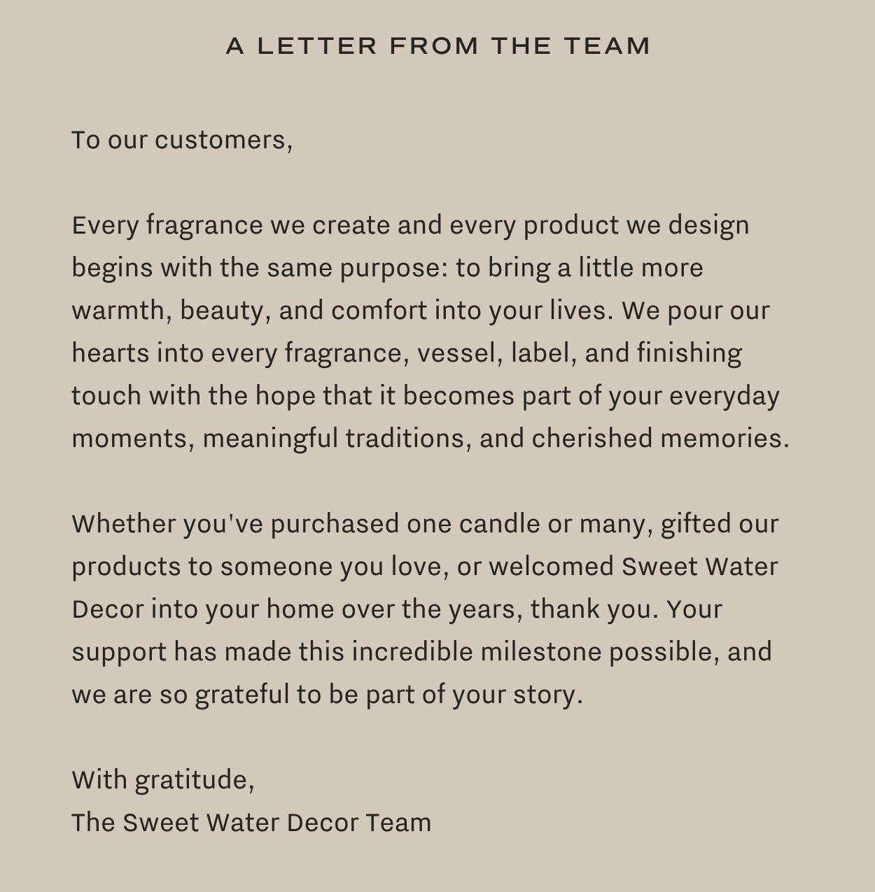 A Letter from the team: To our customers,  Every fragrance we create and every product we design begins with the same purpose: to bring a little more warmth, beauty, and comfort into your lives. We pour our hearts into every fragrance, vessel, label, and finishing touch with the hope that it becomes part of your everyday moments, meaningful traditions, and cherished memories.  Whether you've purchased one candle or many, gifted our products to someone you love, or welcomed Sweet Water Decor into your home over the years, thank you. Your support has made this incredible milestone possible, and we are so grateful to be part of your story.  With gratitude, The Sweet Water Decor Team