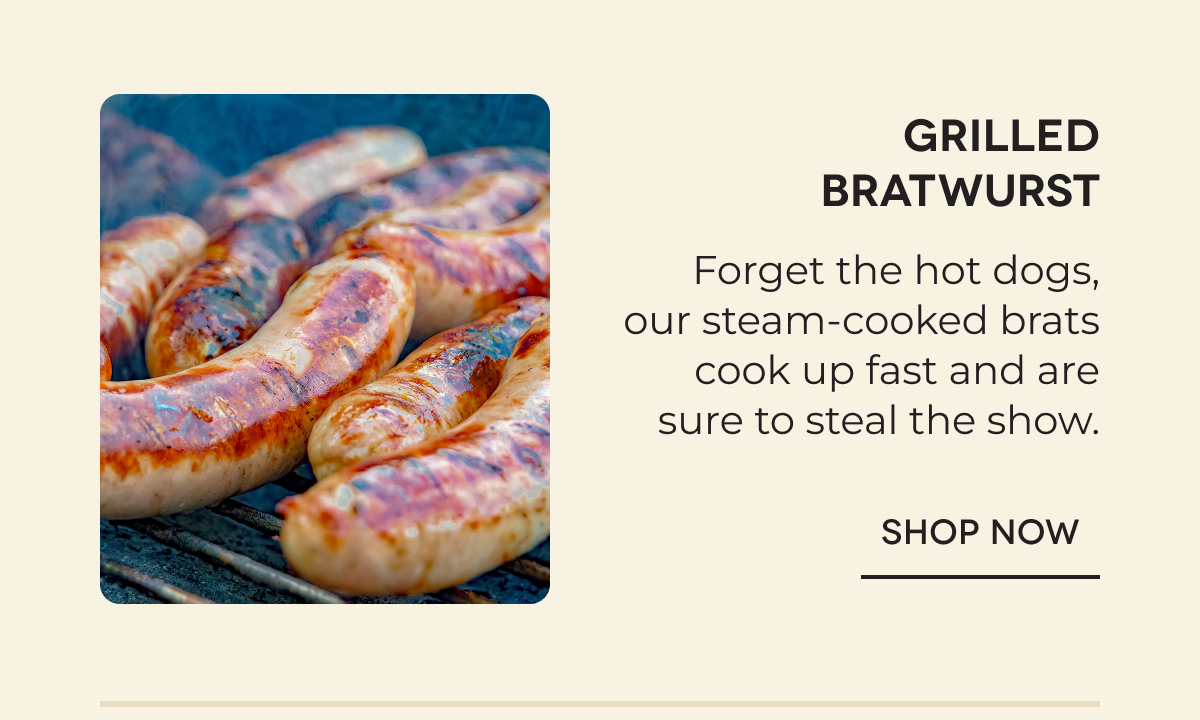 Grilled Bratwurst Forget the hot dogs, our steam-cooked brats cook up fast and are sure to steal the show. SHOP NOW