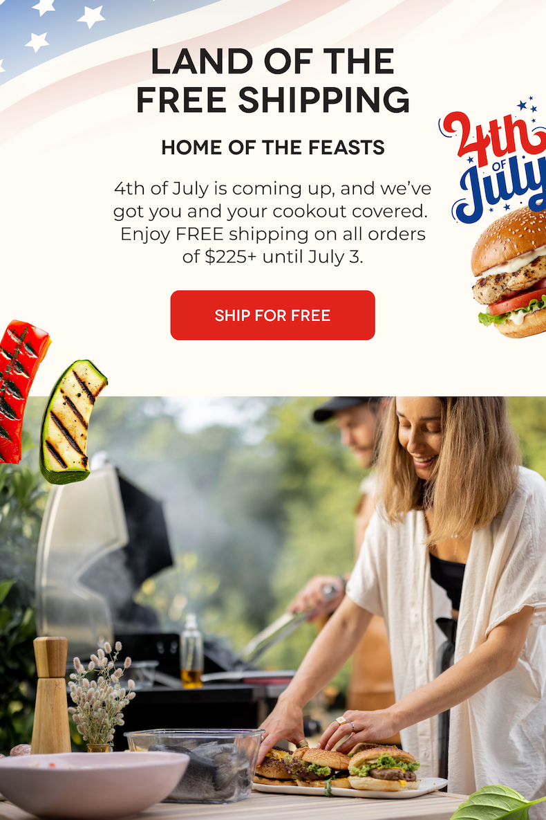LAND OF THE FREE SHIPPING Home of the Feasts 4th of July is coming up, and we’ve got you and your cookout covered.  Enjoy FREE shipping on all orders of $225+ until July 3. SHIP FOR FREE
