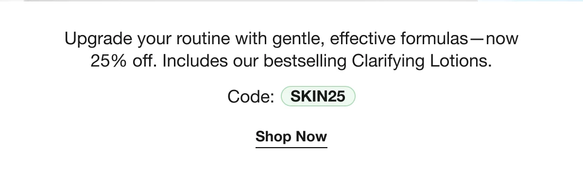 Upgrade your routine with gentle, effective formulas—now 25% off. Includes our bestselling Clarifying Lotions. | Code: SKIN25 | Shop Now