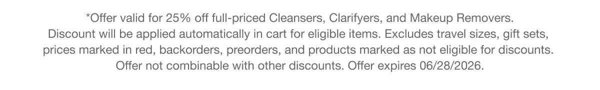 *Offer valid for 25% off full-priced Cleansers, Clarifyers, and Makeup Removers. Discount will be applied automatically in cart for eligible items. Excludes travel sizes, gift sets, prices marked in red, backorders, preorders, and products marked as not eligible for discounts. Offer not combinable with other discounts. Offer expires 06/28/2026.