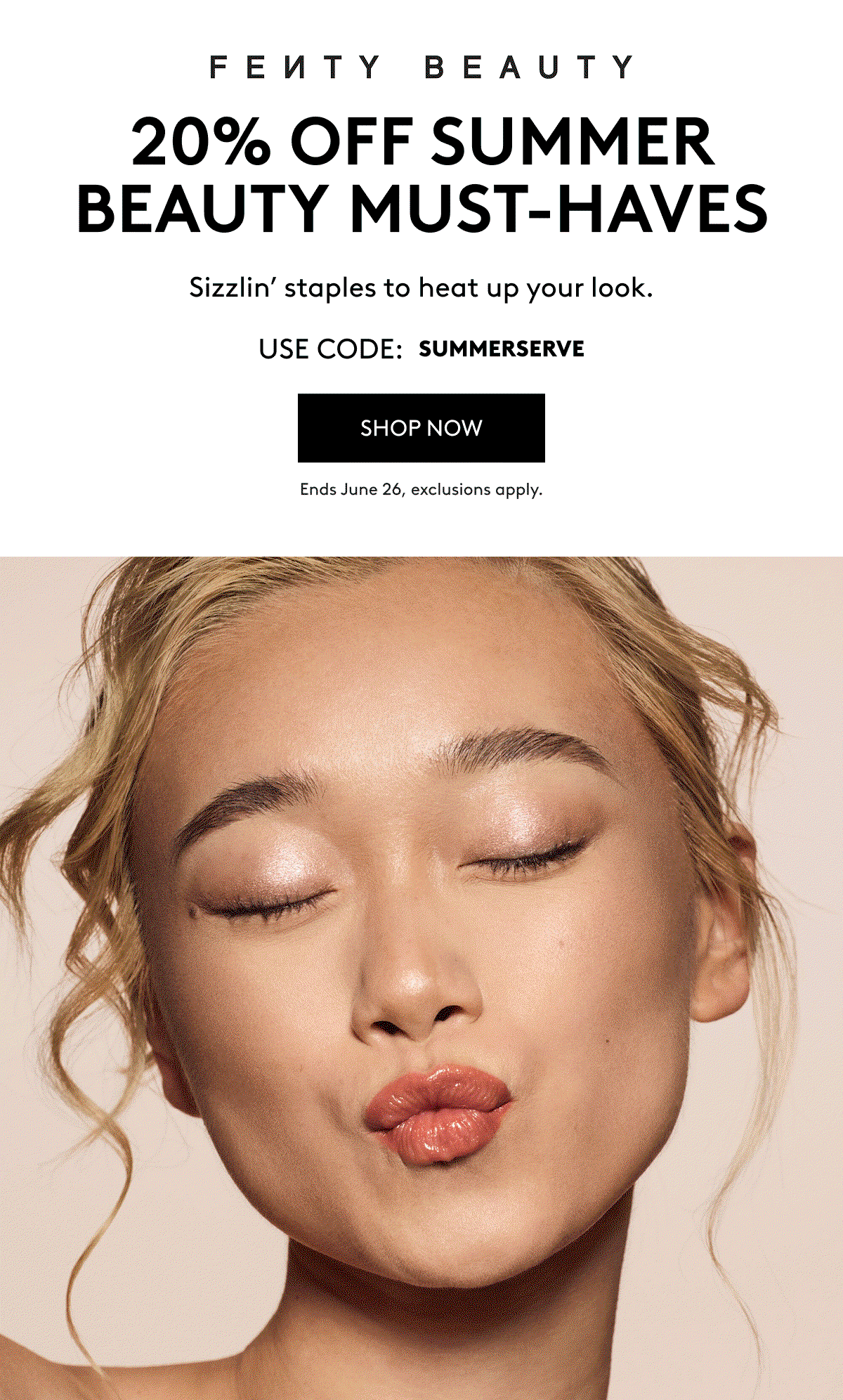 FENTY BEAUTY 20% OFF SUMMER BEAUTY MUST-HAVES Sizzlin' staples to heat up your look. USE CODE: SUMMERSERVE SHOP NOW Ends June 25, exclusions apply.