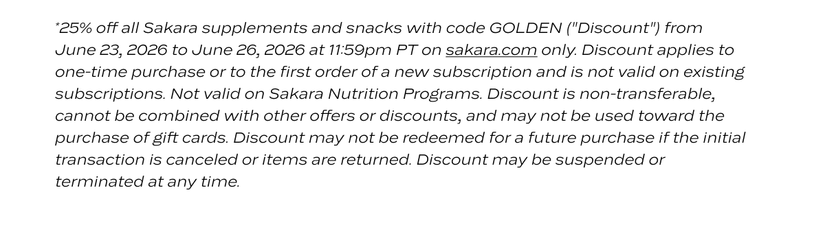 *25% off all Sakara supplements and snacks with code GOLDEN ("Discount") from June 23, 2026 to June 26, 2026 at 11:59pm PT on sakara.com only. Discount applies to one-time purchase or to the first order of a new subscription and is not valid on existing subscriptions. Not valid on Sakara Nutrition Programs. Discount is non-transferable, cannot be combined with other offers or discounts, and may not be used toward the purchase of gift cards. Discount may not be redeemed for a future purchase if the initial transaction is canceled or items are returned. Discount may be suspended or terminated at any time.