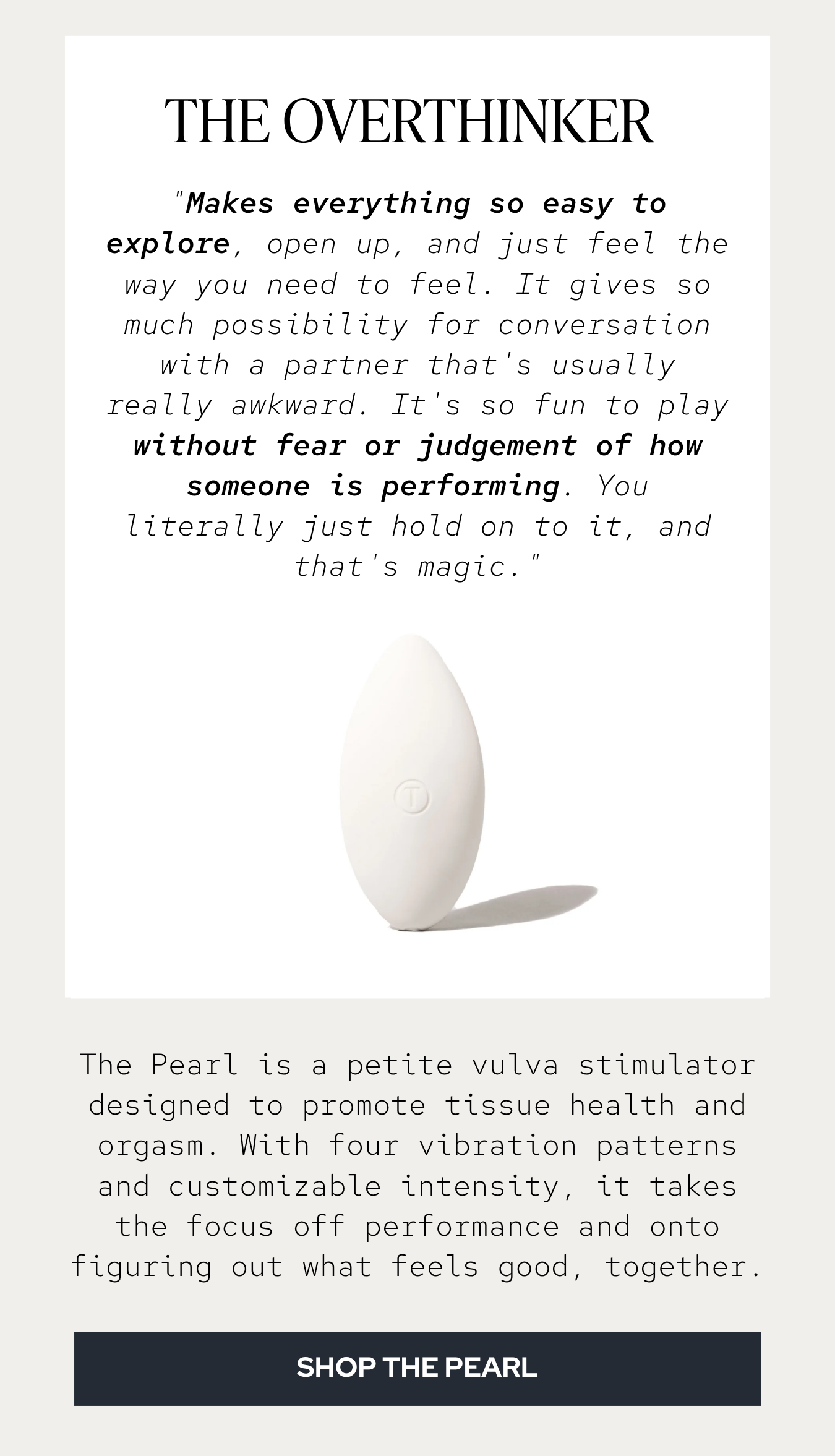 "Makes everything so easy to explore, open up, and just feel the way you need to feel. It gives so much possibility for conversation with a partner that's usually really awkward. It's so fun to play without fear or judgement of how someone is performing. You literally just hold on to it, and that's magic."