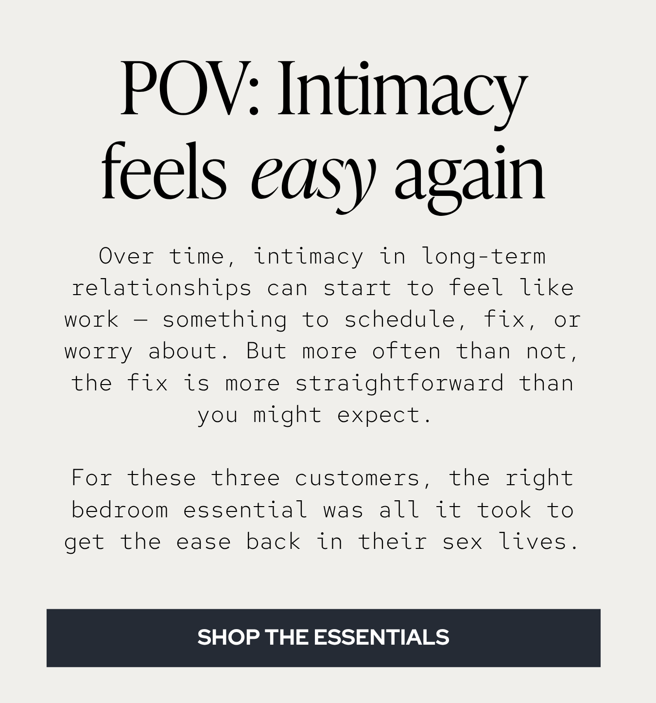 Over time, intimacy in long-term relationships can start to feel like work — something to schedule, fix, or worry about. But more often than not, the fix is more straightforward than you might expect. For these three customers, the right bedroom essential was all it took to get the ease back in their sex lives.