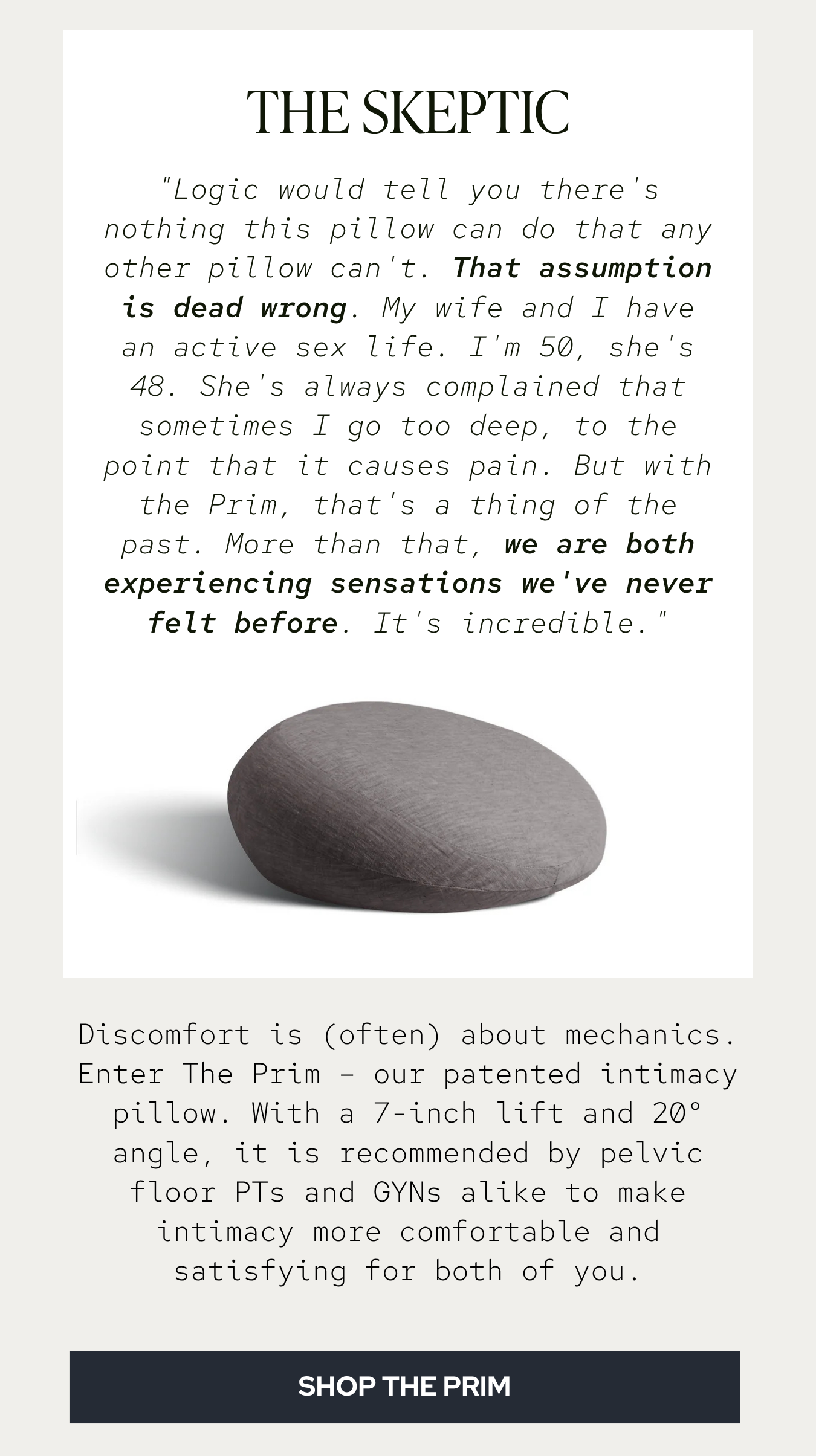 "Logic would tell you there's nothing this pillow can do that any other pillow can't. That assumption is dead wrong… My wife and I have an active sex life. I'm 50, she's 48. She's always complained that sometimes I go too deep, to the point that it causes pain. But with the Prim, that's a thing of the past. More than that, we are both experiencing sensations we've never felt before. It's incredible."