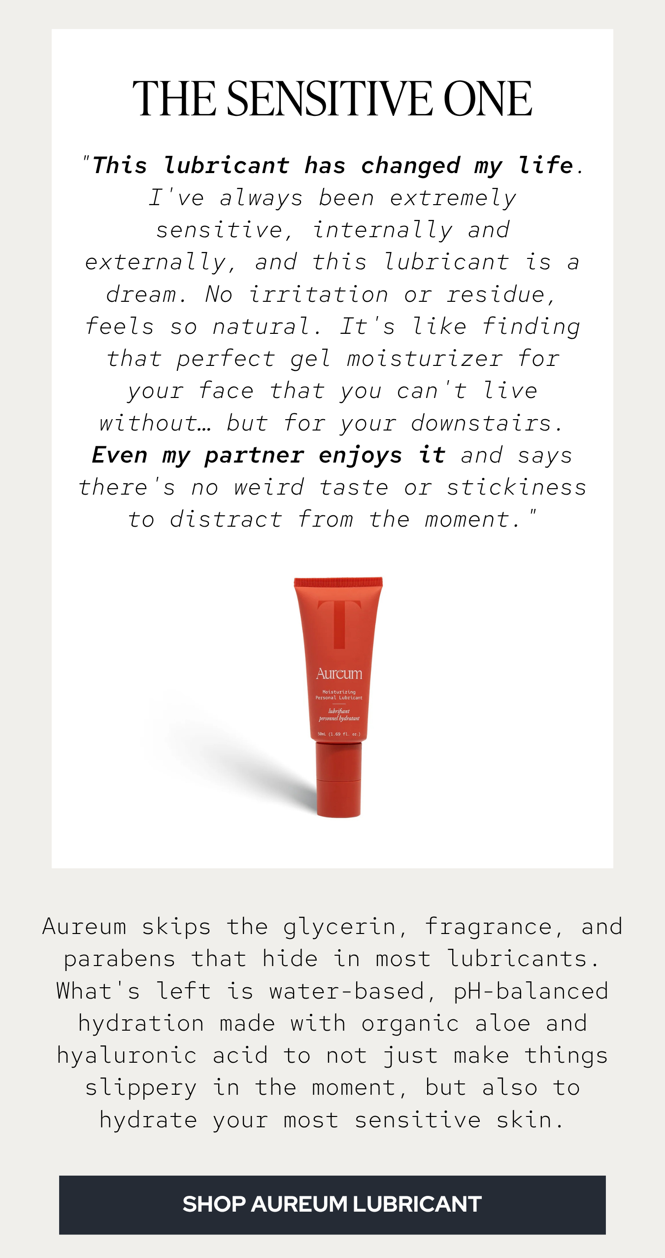 "This lubricant has changed my life. I've always been extremely sensitive, internally and externally, and this lubricant is a dream. No irritation or residue, feels so natural. For me it's like finding that perfect gel moisturizer for your face that you can't live without… but for your downstairs. Even my partner enjoys it and says there's no weird taste or stickiness to distract from the moment."