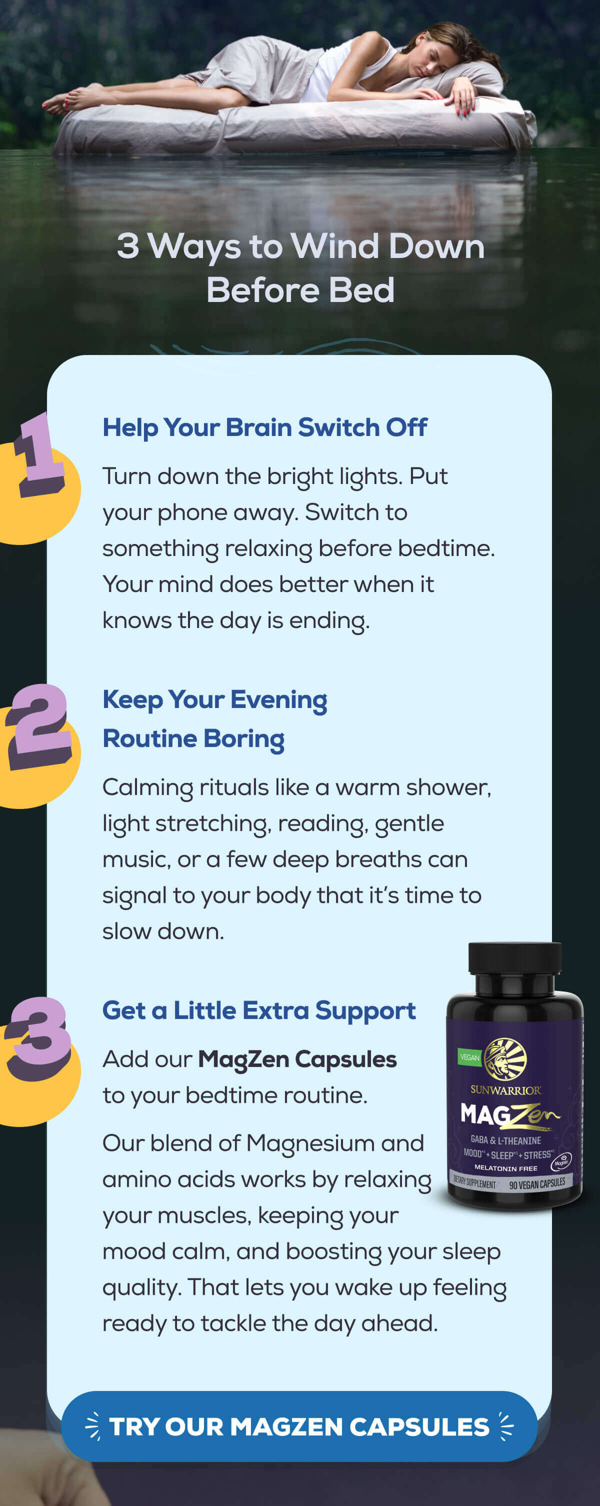 3 Ways to Wind Down Before Bed   1. Help Your Brain Switch Off — Turn down the bright lights. Put your phone away. Switch to something relaxing before bedtime. Your mind does better when it knows the day is ending.   2. Keep Your Evening Routine Boring — Calming rituals like a warm shower, light stretching, reading, gentle music, or a few deep breaths can signal to your body that it’s time to slow down.   3. Get a Little Extra Support — Add our MagZen Capsules to your bedtime routine.  Our blend of Magnesium and amino acids works by relaxing your muscles, keeping your mood calm, and boosting your sleep quality. That lets you wake up feeling ready to tackle the day ahead.   TRY OUR MAGZEN CAPSULES
