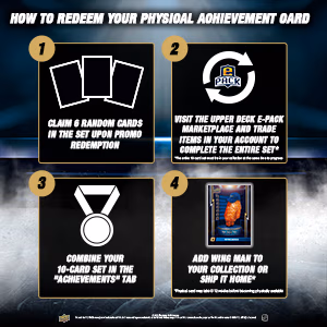 How to redeem your physical achievement card: claim 6 random cards in the set upon promo redemption. Visit the Upper Deck e-pack Marketplace and trade items in your account to complete the entire set by July 31. Combine your 10-card set in the 'Achievements' tab. Add Wing Man to your collection or ship it home.