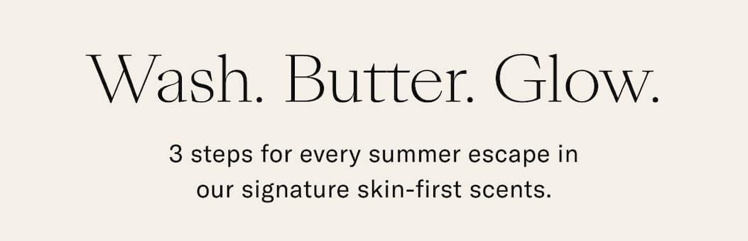 Wash, Butter. Glow. 3 steps for every summer escape in our signature skin-first scents. 