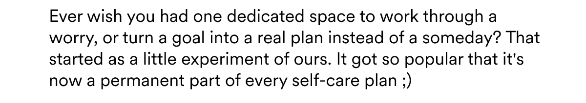 Ever wish you had one dedicated space to work through a worry, or turn a goal into a real plan instead of a someday? That started as a little experiment of ours. It got so popular that it's now a permanent part of every self-care plan ;)
