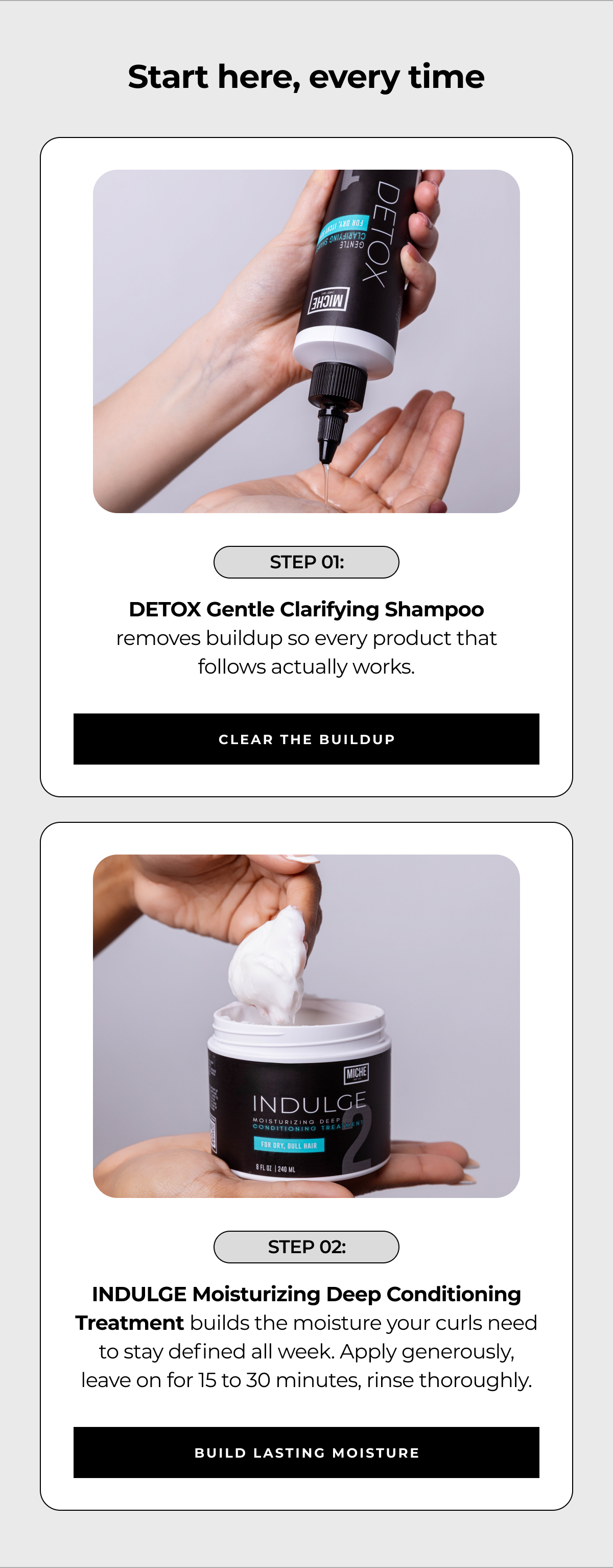 start here, every time step 01: detox gentle clarifying shampoo
removes buildup so every product that follows actually works. clear the buildup step 02: indulge moisturizing deep conditioning treatment builds the moisture your curls need to stay defined all week. apply generously, leave on for 15 to 30 minutes, rinse thoroughly. build lasting moisture