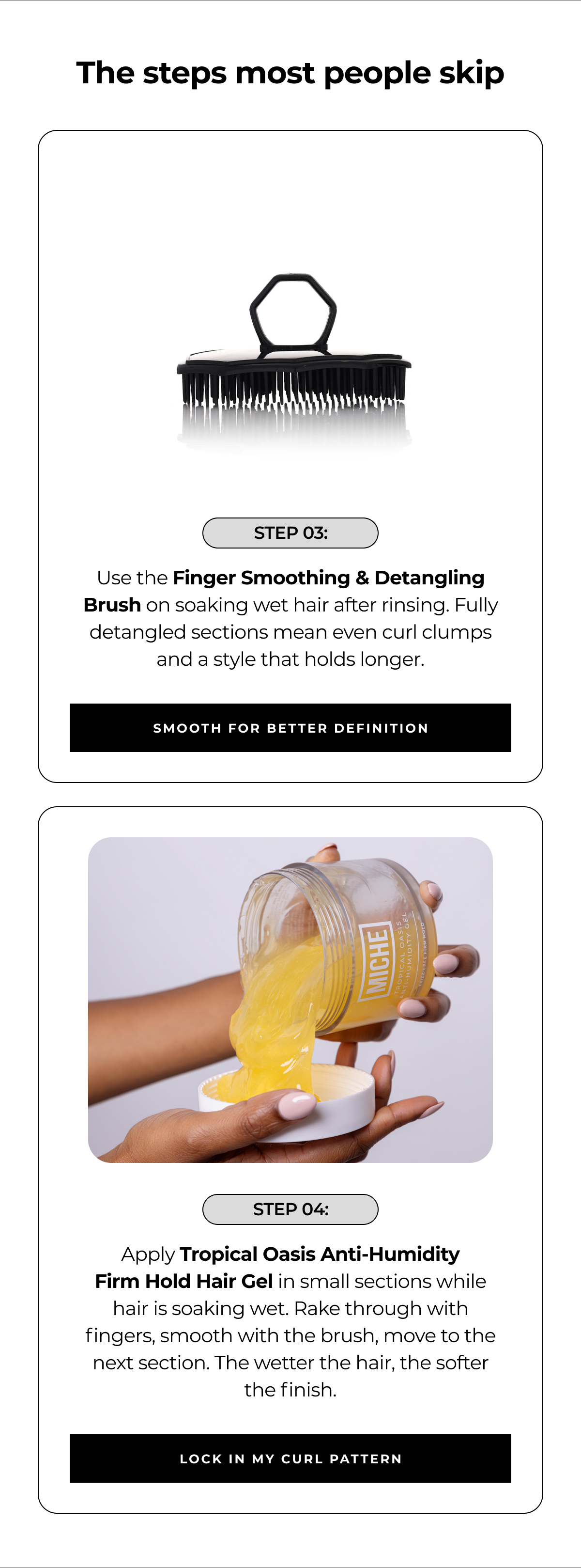 the steps most people skip step 03: use the finger smoothing & detangling brush on soaking wet hair after rinsing. fully detangled sections mean even curl clumps and a style that holds longer. smooth for better definition step 04: apply tropical oasis anti-humidity
firm hold hair gel in small sections while hair is soaking wet. rake through with fingers, smooth with the brush, move to the next section. the wetter the hair, the softer the finish. lock in my curl pattern