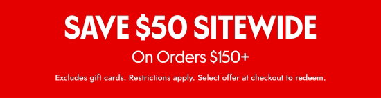 SAVE 50 dollars SITEWIDE On Orders over 150 dollars. Excludes gift cards. Restrictions apply. Select offer at checkout to redeem.