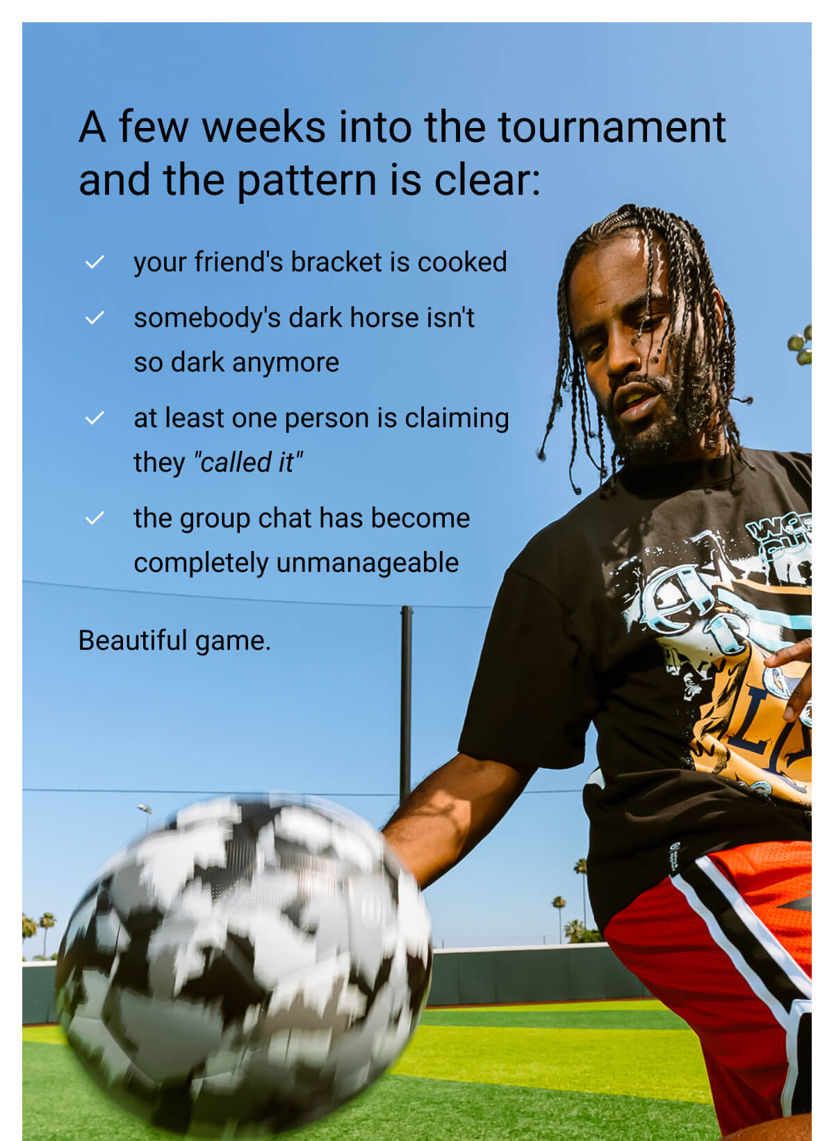 A few weeks into the tournament and the pattern is clear: your friend's bracket is cooked | somebody's dark horse isn't so dark anymore | at least one person is claiming they "called it" | the group chat has become completely unmanageable | Beautiful game.