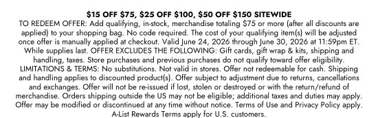15 dollars OFF 75 dollars, 25 dollars OFF 100 dollars, 50 dollars OFF 150 dollars SITEWIDE. TO REDEEM OFFER: Add qualifying, in-stock, merchandise totaling 75 dollars or more (after all discounts are applied) to your shopping bag. No code required. The cost of your qualifying item(s) will be adjusted once offer is manually applied at checkout. Valid June 24, 2026 through June 30, 2026 at 11:59pm ET. While supplies last. OFFER EXCLUDES THE FOLLOWING: Gift cards, gift wrap and kits, shipping and handling, taxes. Store purchases and previous purchases do not qualify toward offer eligibility. LIMITATIONS and TERMS: No substitutions. Not valid in stores. Offer not redeemable for cash. Shipping and handling applies to discounted product(s). Offer subject to adjustment due to returns, cancellations and exchanges. Offer will not be re-issued if lost, stolen or destroyed or with the return/refund of merchandise. Orders shipping outside the US may not be eligible; additional taxes and duties may apply. Offer may be modified or discontinued at any time without notice. Terms of Use and Privacy Policy apply. A-List Rewards Terms apply for U.S. customers.