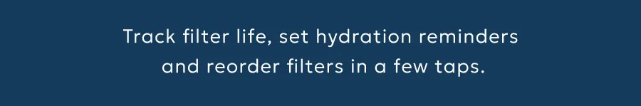 Track filter life, set hydration reminders  and reorder filters in a few taps.