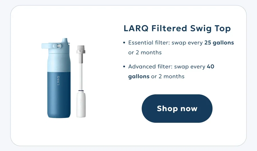 LARQ Filtered Swig Top Essential filter: swap every 94 liters or 2 months Advanced filter: swap every 151 liters or 2 months Shop now