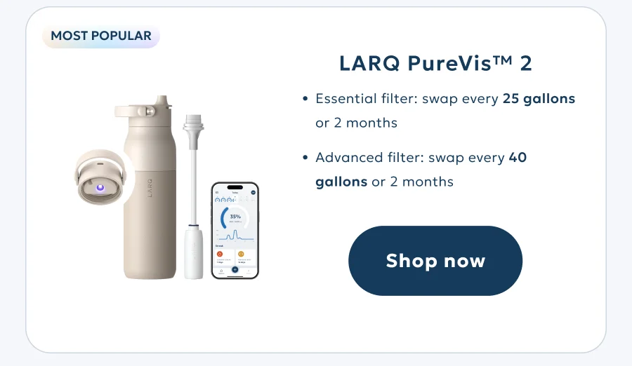 LARQ PureVis™ 2 Essential filter: swap every 94 liters or 2 months Advanced filter: swap every 151 liters or 2 months Shop now