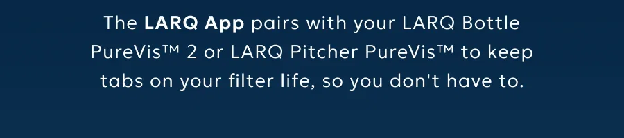 The LARQ App pairs with your LARQ Bottle PureVis™ 2 or LARQ Pitcher PureVis™ to keep tabs on your filter life, so you don't have to.