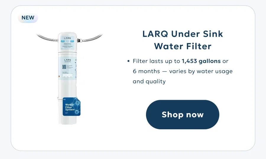 LARQ Under Sink Water Filter Filter lasts up to 1,453 gallons or  6 months — varies by water usage and quality Water Filter System Shop now 