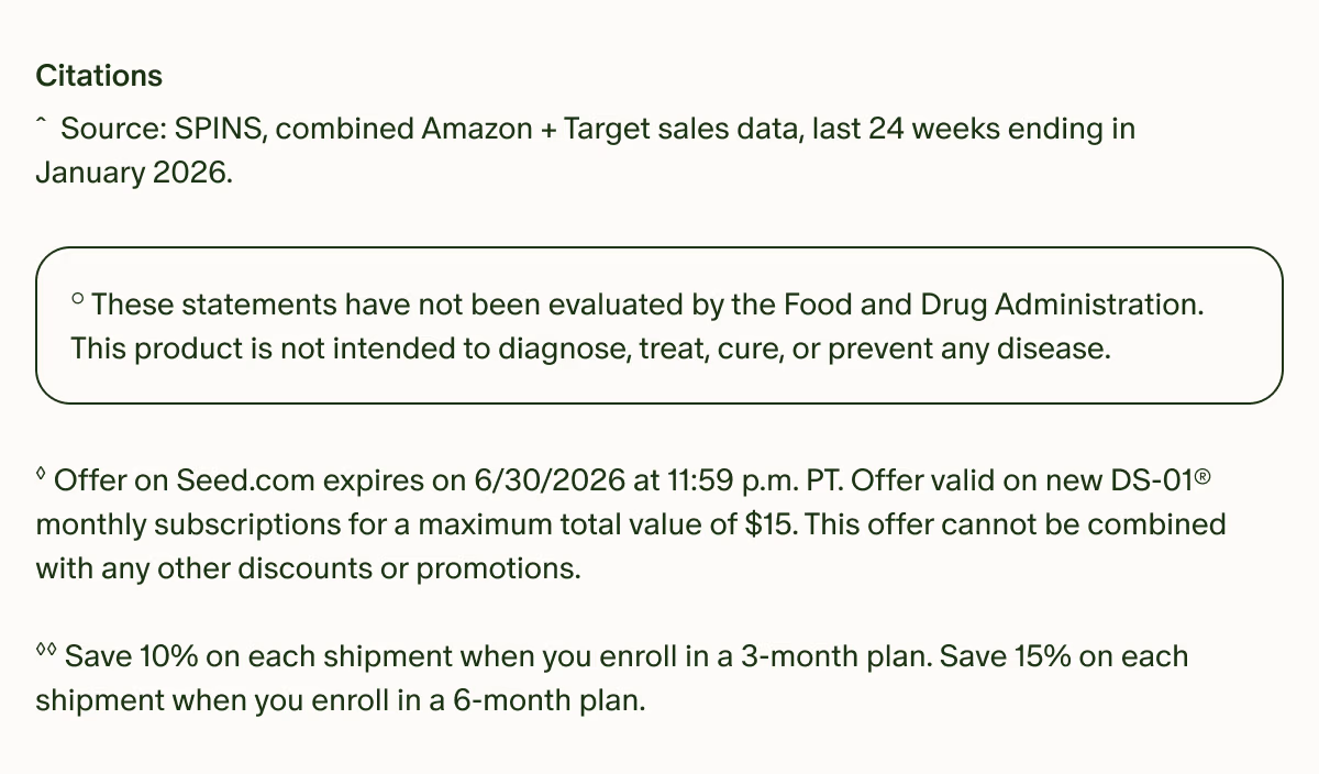 Citations | ˆSource: SPINS, combined Amazon + Target sales data, last 24 weeks ending in January 2026. | °These statements have not been evaluated by the Food and Drug Administration. This product is not intended to diagnose, treat, cure, or prevent any disease. | ◊Offer on Seed.com expires on 6/30/2026 at 11:59 p.m. PT. Offer valid on new DS-01® monthly subscriptions for a maximum total value of $15. This offer cannot be combined with any other discounts or promotions. | ◊◊Save 10% on each shipment when you enroll in a 3-month plan. Save 15% on each shipment when you enroll in a 6-month plan.