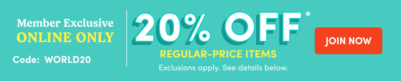 Member Exclusive ONLINE ONLY Code: WORLD20 20% OFF Regular-Price Items Exclusions apply. See details below. JOIN NOW