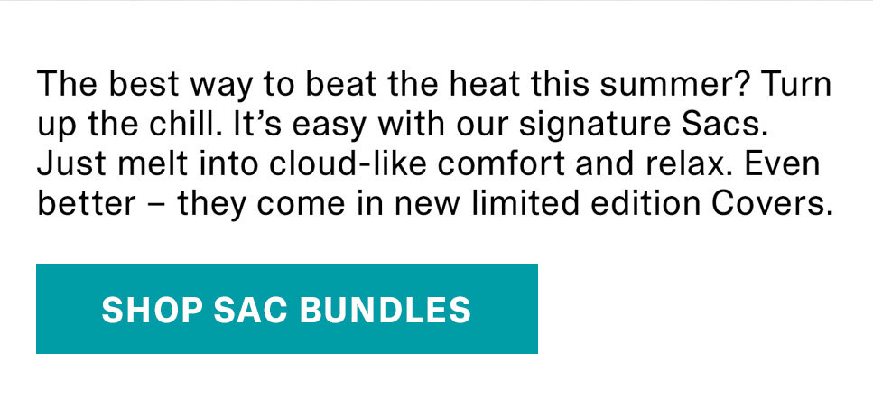 The best way to beat the heat this summer? Turn up the chill. It’s easy with our signature Sacs. Just melt into cloud-like comfort and relax. Even better – they come in new limited edition Covers. | SHOP SAC BUNDLES >>
