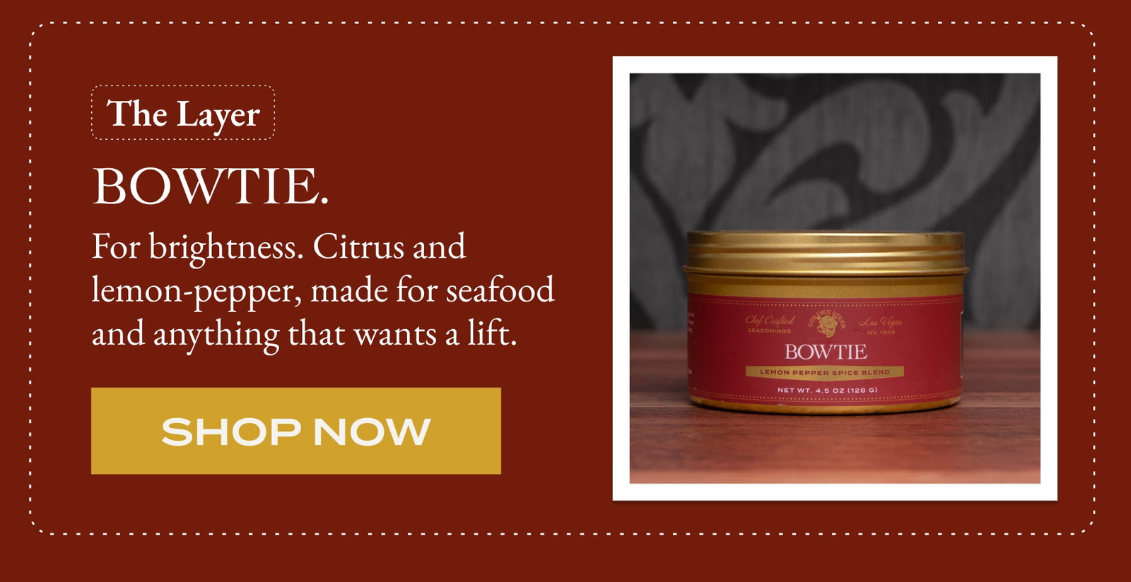 The Layer  Bowtie. For brightness. Citrus and lemon-pepper, made for seafood and anything that wants a lift. [Shop NOW]
