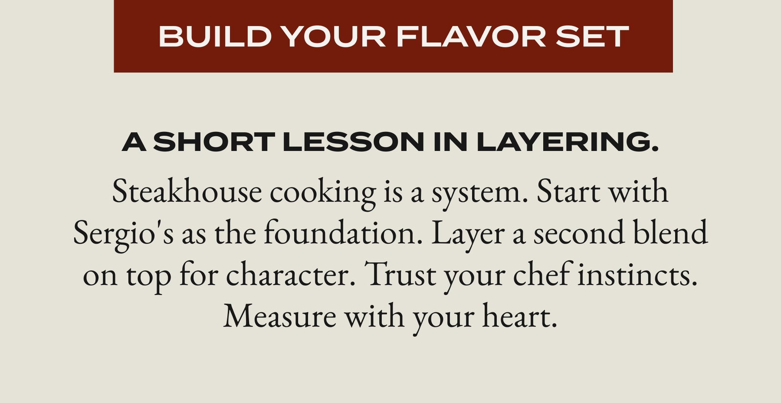 [BUILD YOUR FLAVOR SET] A short lesson in layering. Steakhouse cooking is a system. Start with Sergio's as the foundation. Layer a second blend on top for character. Trust your chef instincts. Measure with your heart.