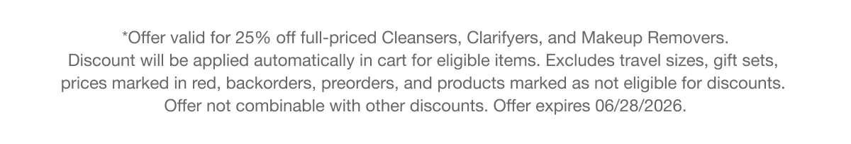 **Offer valid for 25% off full-priced Cleansers, Clarifyers, and Makeup Removers. Discount will be applied automatically in cart for eligible items. Excludes travel sizes, gift sets, prices marked in red, backorders, preorders, and products marked as not eligible for discounts. Offer not combinable with other discounts. Offer expires 06/28/2026.