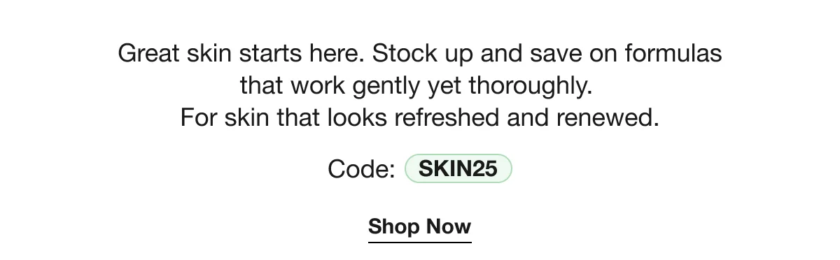 Great skin starts here. Stock up and save on formulas that work gently yet thoroughly. For skin that looks refreshed and renewed. | Code: SKIN25 | Shop Now