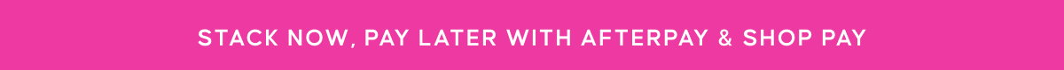 STACK NOW, PAY LATER WITH AFTERPAY & SHOP PAY