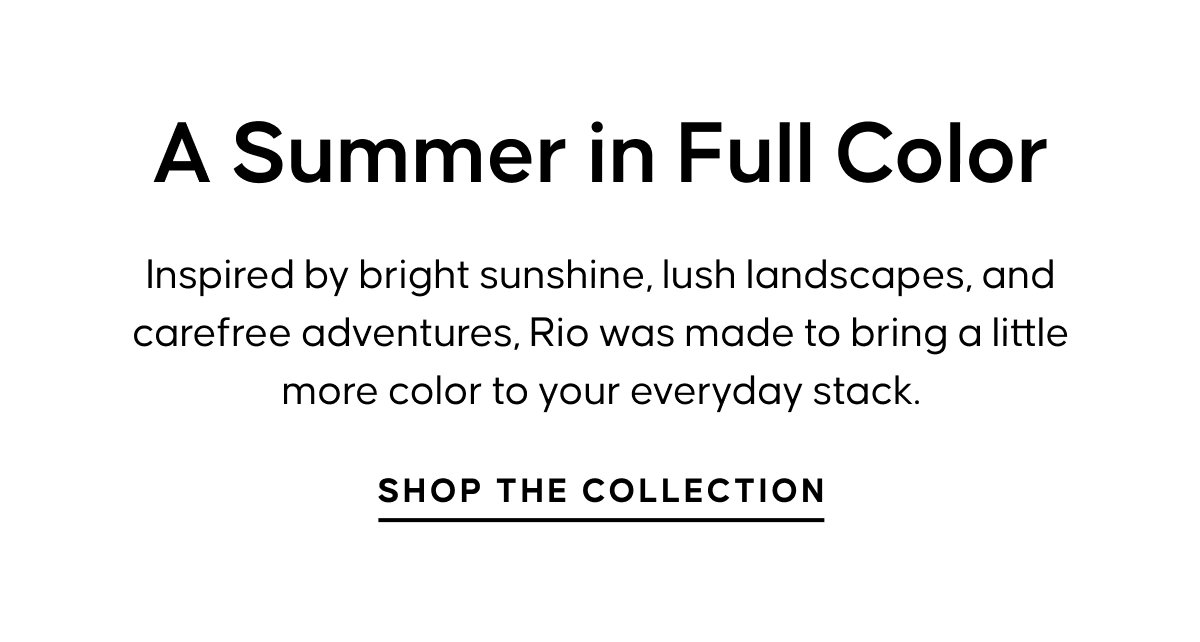 A Summer in Full Color. Inspired by bright sunshine, lush landscapes, and carefree adventures, Rio was made to bring a little more color to your everyday stack. SHOP THE COLLECTION