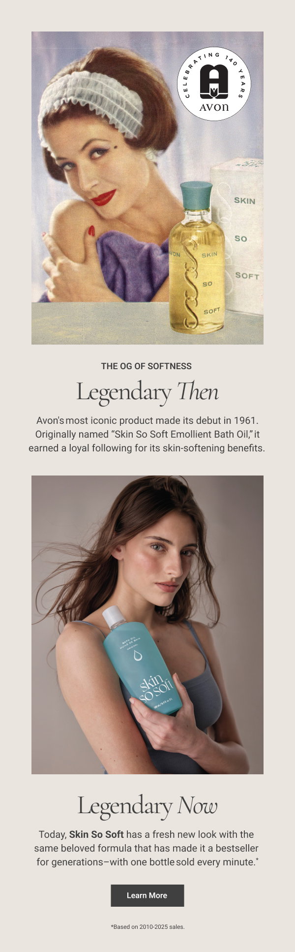 Legendary Then Legendary Now The OG of Softness ​ 65 years ago, Avon's most iconic product made its debut. Originally named “Skin So Soft Emollient Bath Oil,” it earned a loyal following for its skin-softening benefits. ​ Today, Skin So Soft has a fresh new look with the same beloved formula that has made it a bestseller for generations–with one bottle sold every minute. *​ Learn More *Based on 2010-2025 sales. ​ 