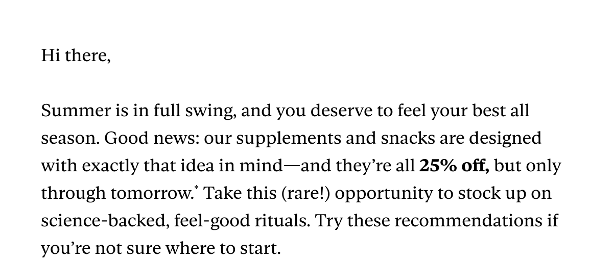 Hi there,  Summer is in full swing, and you deserve to feel your best all season. Good news: our supplements and snacks are designed with exactly that idea in mind—and they’re all 25% off, but only through tomorrow.* Take this (rare!) opportunity to stock up on science-backed, feel-good rituals. Try these recommendations if you’re not sure where to start.