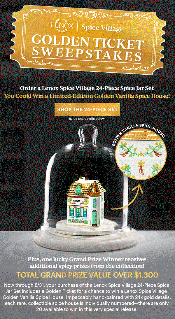 LENOX | Spice Village  GOLDEN TICKET SWEEPSTAKES  Order a Lenox Spice Village 24-Piece Spice Jar Set  You Could Win A Limited-Edition Golden Vanilla Spice House!  [SHOP THE 24-PIECE SET] Rules and details below.  GOLDEN VANILLA SPICE HOUSE!  Plus, one lucky Grand Prize Winner receives additional from the collection  TOTAL GRAND PRIZE VALUE OVER $1,300