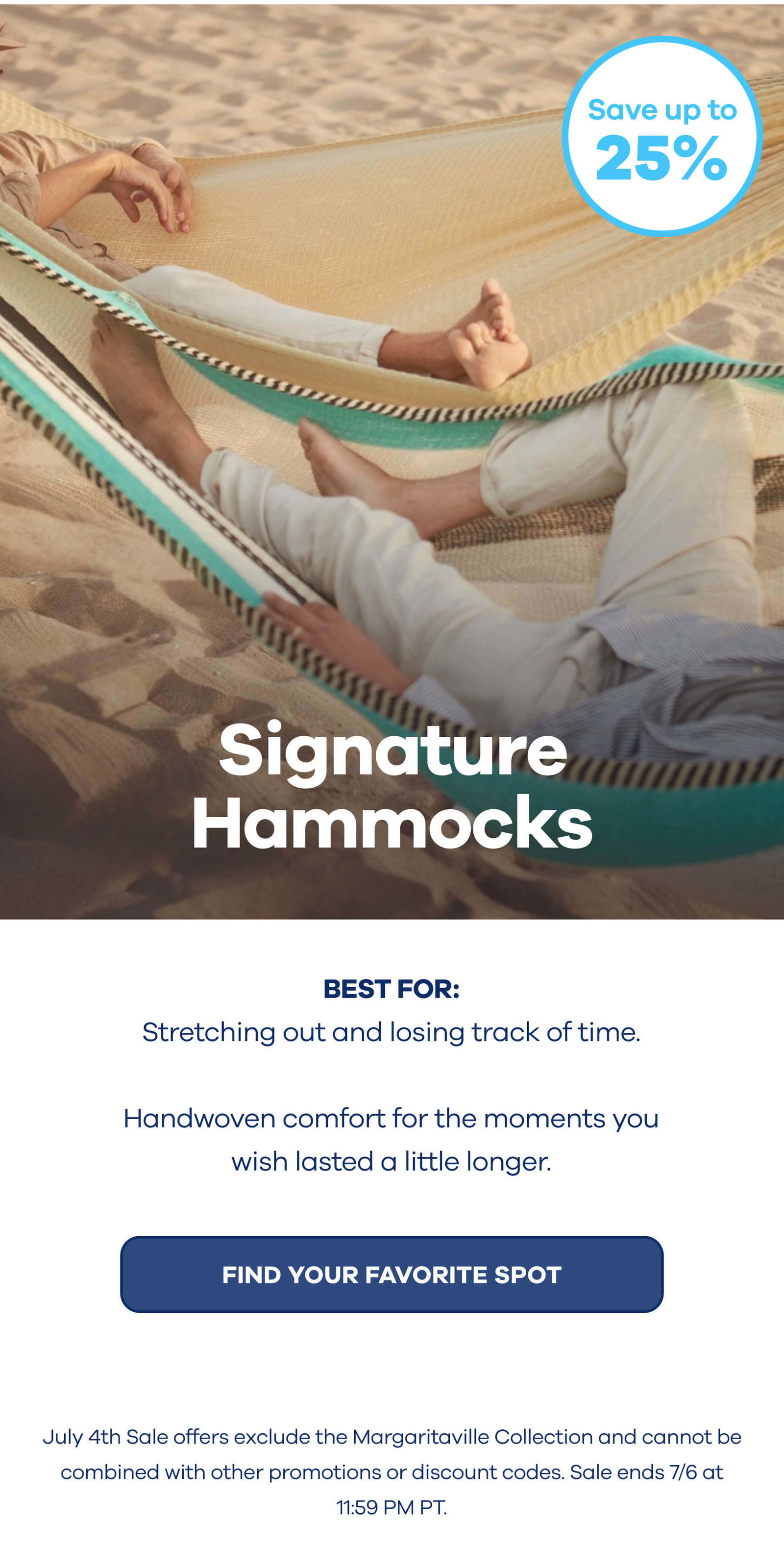 Signature Hammocks Up to 25% OFF BEST FOR: Stretching out and losing track of time. Handwoven comfort for the moments you wish lasted a little longer. FIND YOUR FAVORITE SPOT July 4th Sale offers exclude the Margaritaville Collection and cannot be combined with other promotions or discount codes. Sale ends 7/6 at 11:59 PM PT.
