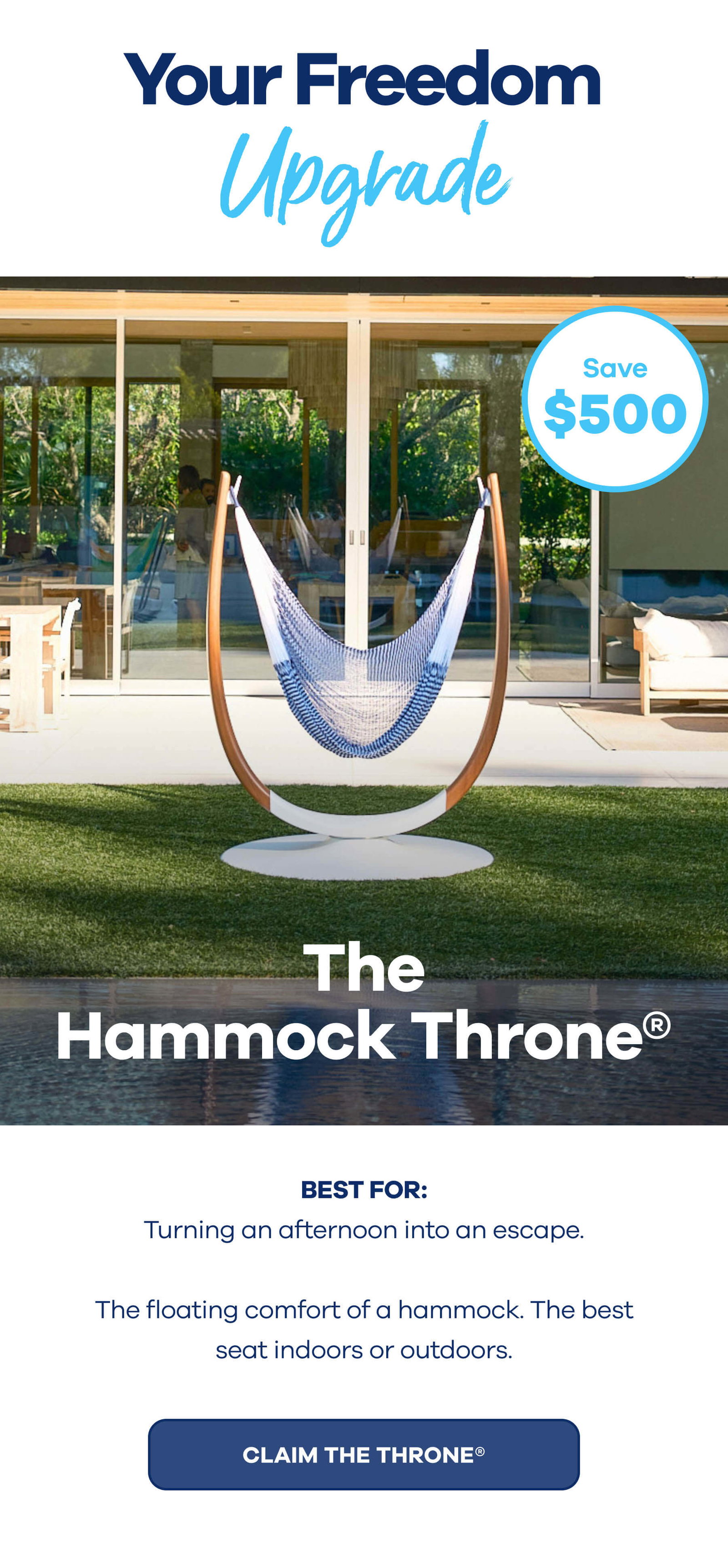 Your Freedom Upgrade The Hammock Throne® $500 OFF BEST FOR: Turning an afternoon into an escape. The floating comfort of a hammock. The best seat indoors or outdoors. CLAIM THE THRONE®