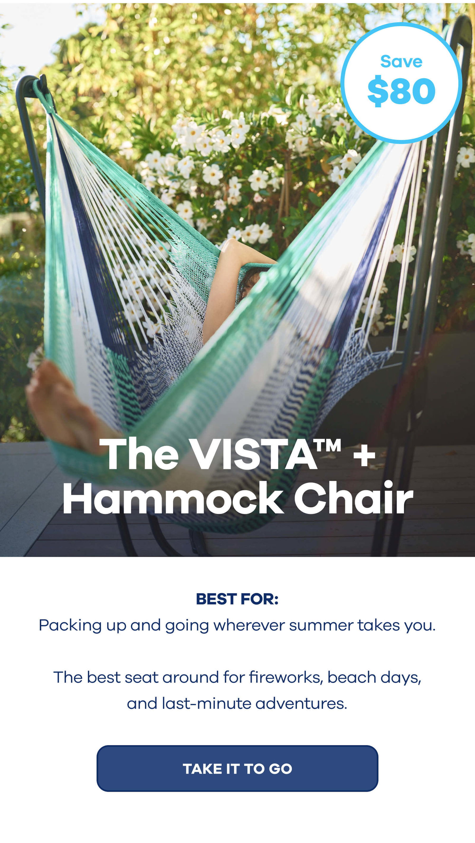 The VISTA™ + Hammock Chair $80 OFF BEST FOR: Packing up and going wherever summer takes you. The best seat around for fireworks, beach days, and last-minute adventures. TAKE IT TO GO