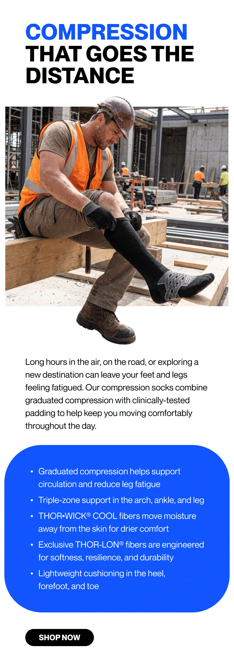 COMPRESSION THAT GOES THE DISTANCE  Long hours in the air, on the road, or exploring a new destination can leave your feet and legs feeling fatigued. Our compression socks combine graduated compression with clinically-tested padding to help keep you moving comfortably throughout the day. Graduated compression helps support circulation and reduce leg fatigue Triple-zone support in the arch, ankle, and leg Lightweight cushioning in the heel, forefoot, and toe  THOR•WICK® COOL fibers move moisture away from the skin for drier comfort Exclusive THOR-LON® fibers are engineered for softness, resilience, and durability