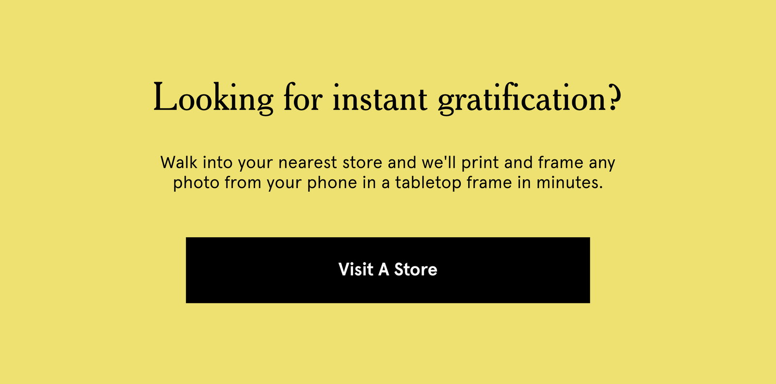 Looking for instant gratification? Walk into your nearest store and we'll print and frame any photo from your phone in a tabletop frame in minutes.