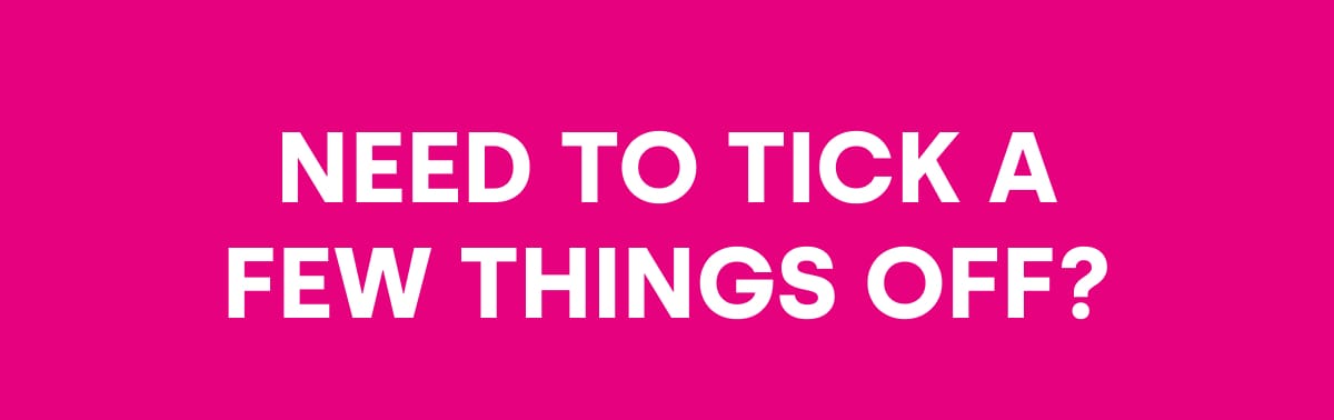 NEED TO TICK A FEW THINGS OFF?