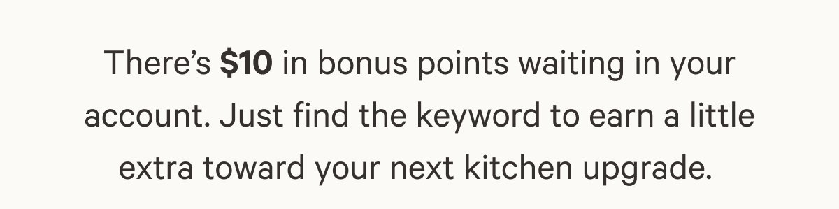 There’s $10 in bonus points waiting in your account. Just find the keyword to earn a little extra toward your next kitchen upgrade. 