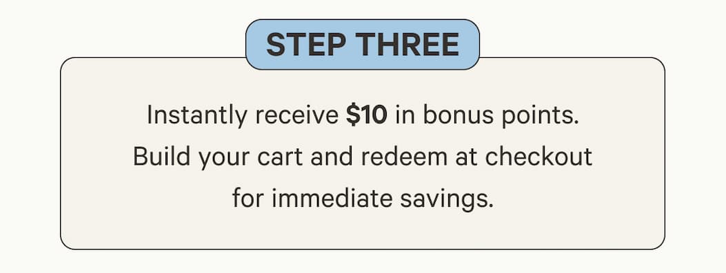 Step Three | Instantly receive $10 in bonus points. Build your cart and redeem at checkout for immediate savings.