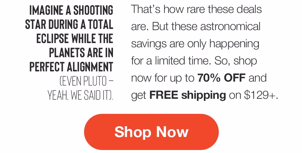 IMAGINE A SHOOTING
STAR DURING A TOTAL
ECLIPSE WHILE THE PLANETS ARE IN PERFECT ALIGNMENT
CEVEN PLUTO - YEAH. WE SAID IT.
That's how rare these deals are. But these astronomical savings are only happening for a limited time. So, shop now for up to 70% OFF and get FREE shipping on $129+.
Shop Now
