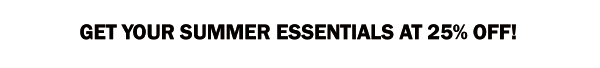 GET YOUR SUMMER ESSENTIALS AT 25% OFF!