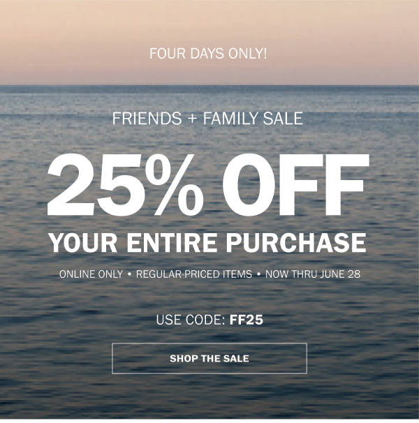 FOUR DAYS ONLY! FRIENDS + FAMILY SALE. 25% OFF YOUR ENTIRE PURCHASE. ONLINE ONLY • REGULAR-PRICED ITEMS • NOW THRU JUNE 28. USE CODE: FF25. SHOP THE SALE